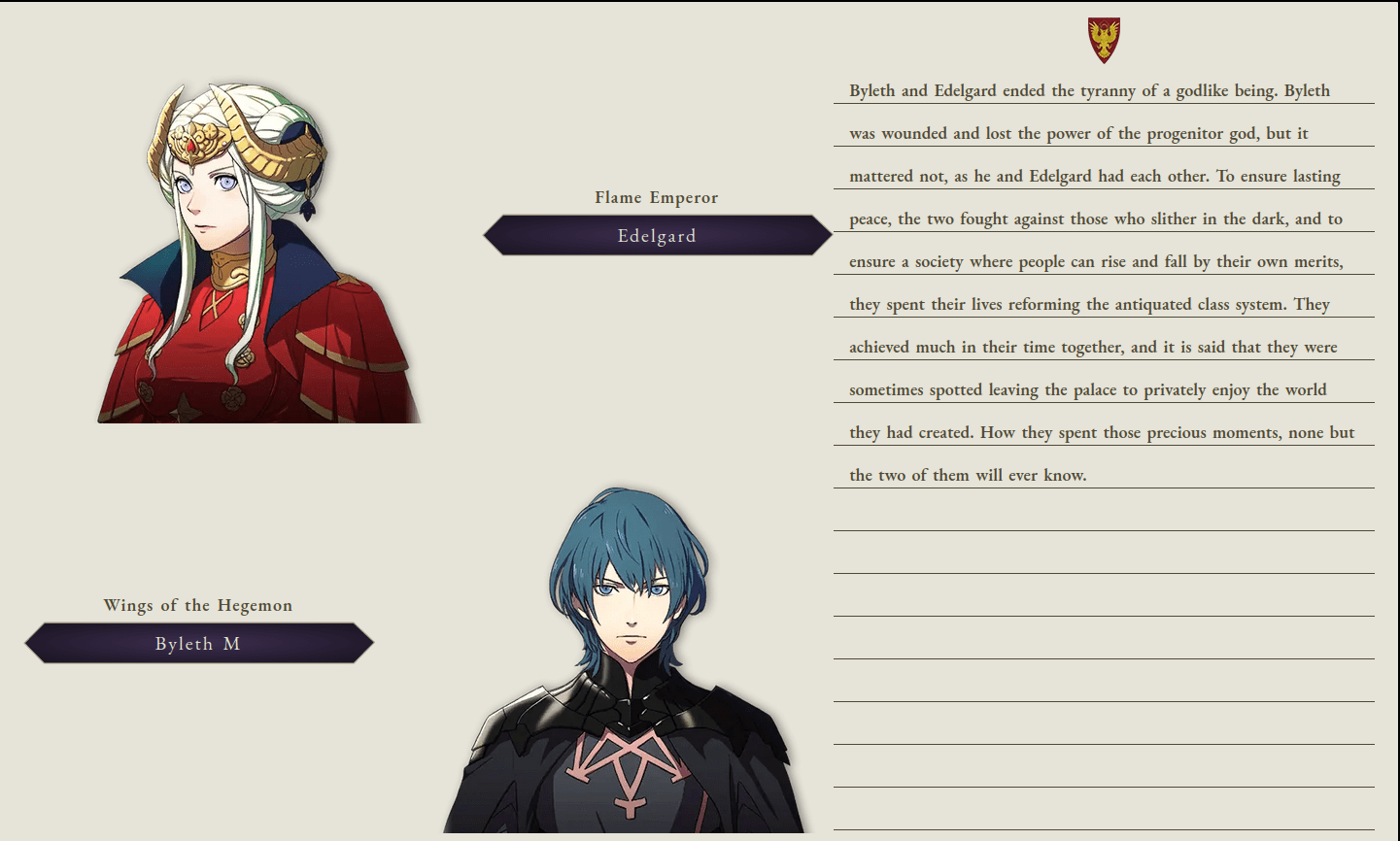 Byleth and Edelgard ended the tyranny of a godlike being. Byleth was wounded and lost the power of the progenitor god, but it mattered not, as he and Edelgard had each other. To ensure lasting peace, the two fought against those who slither in the dark, and to ensure a society where people can rise and fall by their own merits, they spent their lives reforming the antiquated class system. They achieved much in their time together, and it is said that they were sometimes spotted leaving the palace to privately enjoy the world they had created. How they spent those precious moments, none but the two of them will ever know.